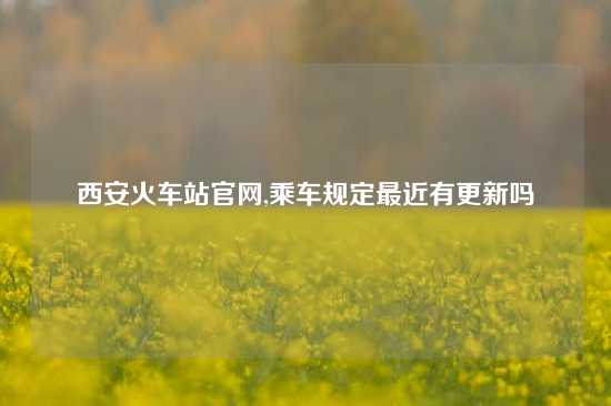 西安火车站官网,乘车规定最近有更新吗