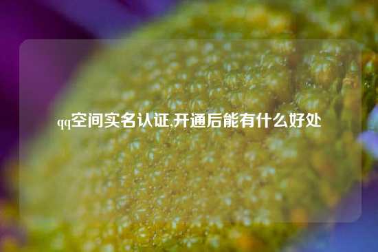 qq空间实名认证,开通后能有什么好处