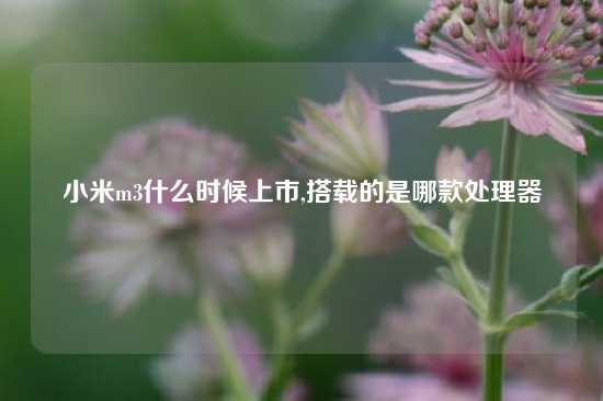 小米m3什么时候上市,搭载的是哪款处理器