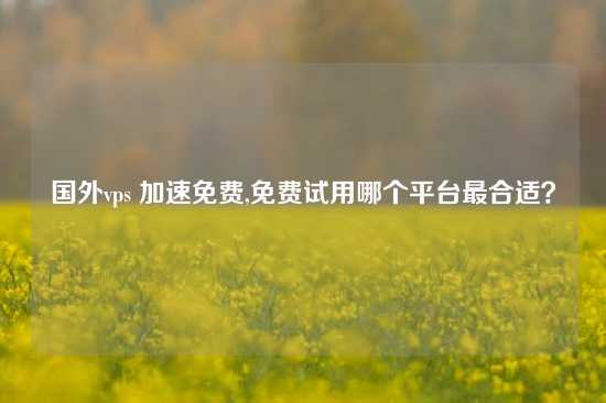 国外vps 加速免费,免费试用哪个平台最合适？