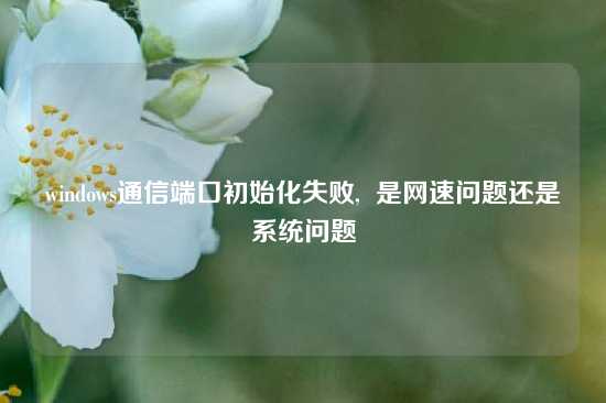windows通信端口初始化失败,  是网速问题还是系统问题