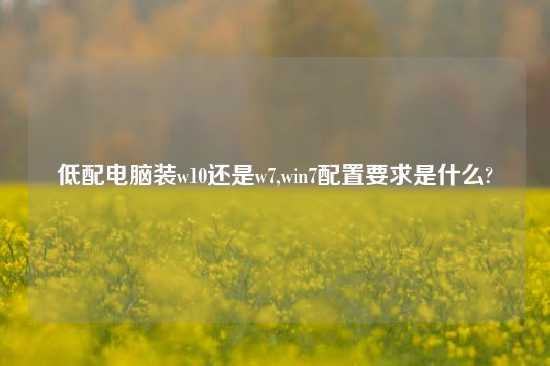 低配电脑装w10还是w7,win7配置要求是什么?