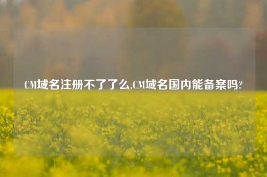 CM域名注册不了了么,CM域名国内能备案吗?