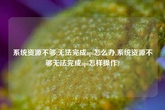系统资源不够,无法完成api怎么办,系统资源不够无法完成api怎样操作?