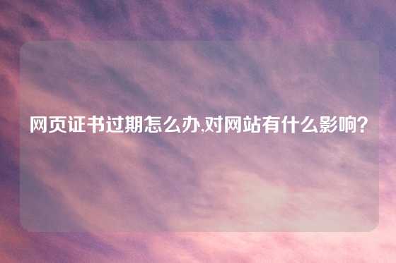 网页证书过期怎么办,对网站有什么影响？