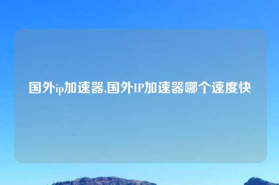 国外ip加速器,国外IP加速器哪个速度快