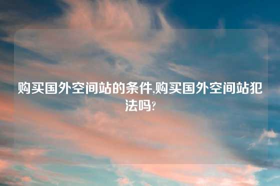 购买国外空间站的条件,购买国外空间站犯法吗?