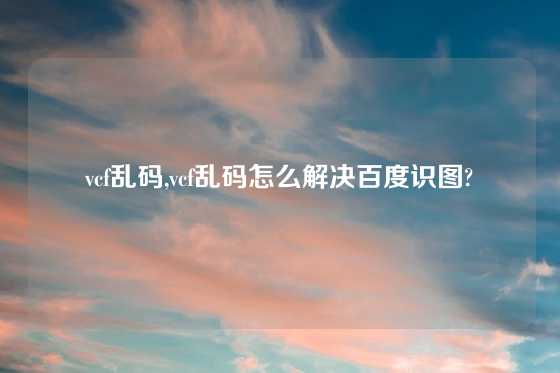 vcf乱码,vcf乱码怎么解决百度识图?