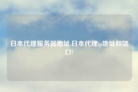 日本代理服务器地址,日本代理ip地址和端口?
