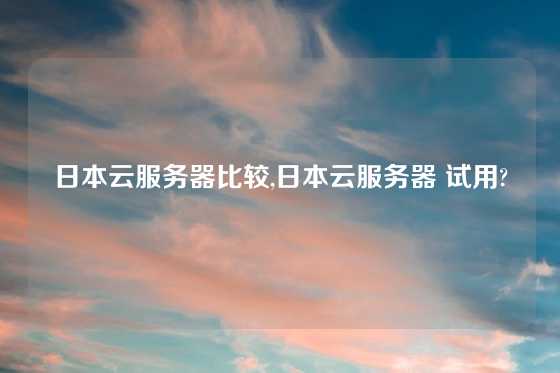 日本云服务器比较,日本云服务器 试用?