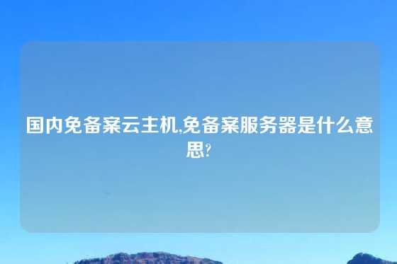 国内免备案云主机,免备案服务器是什么意思?