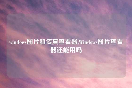 windows图片和传真查看器,Windows图片查看器还能用吗