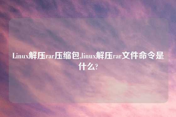 Linux解压rar压缩包,linux解压rar文件命令是什么?