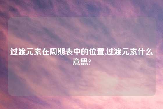 过渡元素在周期表中的位置,过渡元素什么意思?
