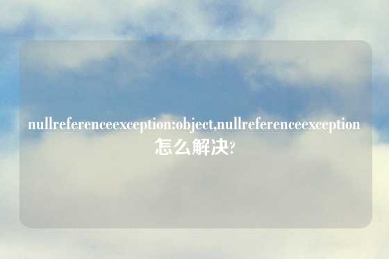 nullreferenceexception:object,nullreferenceexception怎么解决?