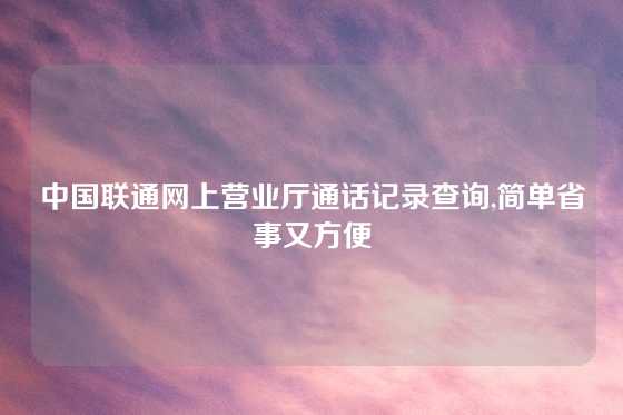 中国联通网上营业厅通话记录查询,简单省事又方便