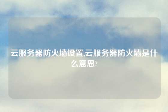 云服务器防火墙设置,云服务器防火墙是什么意思?