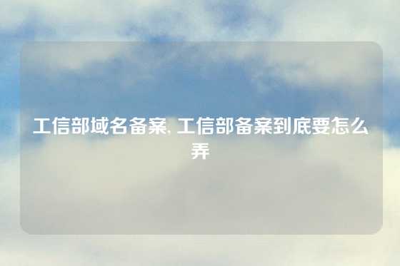 工信部域名备案, 工信部备案到底要怎么弄
