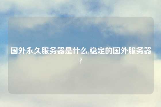 国外永久服务器是什么,稳定的国外服务器?