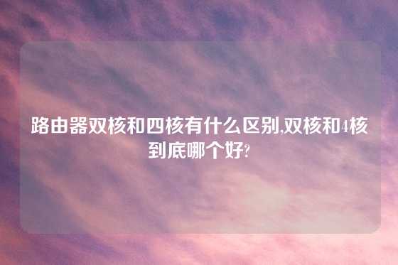 路由器双核和四核有什么区别,双核和4核到底哪个好?