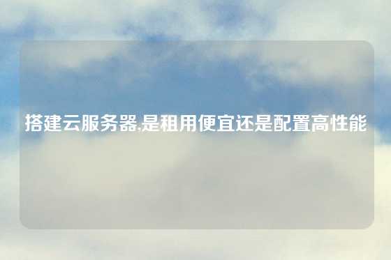 搭建云服务器,是租用便宜还是配置高性能