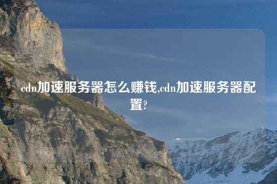 cdn加速服务器怎么赚钱,cdn加速服务器配置?