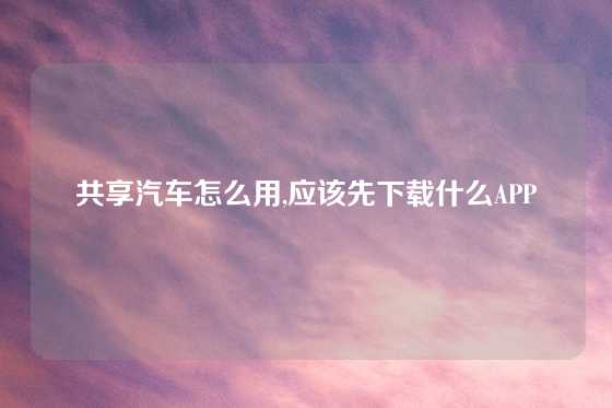 共享汽车怎么用,应该先下载什么APP