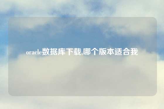 oracle数据库下载,哪个版本适合我