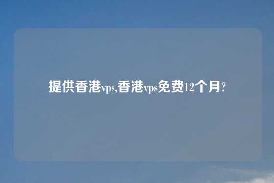 提供香港vps,香港vps免费12个月?
