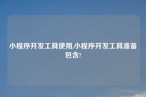小程序开发工具使用,小程序开发工具准备包含?
