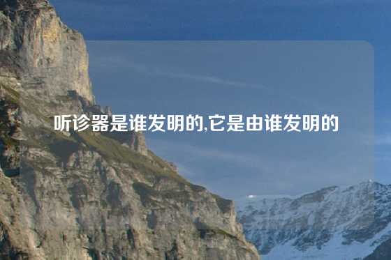 听诊器是谁发明的,它是由谁发明的