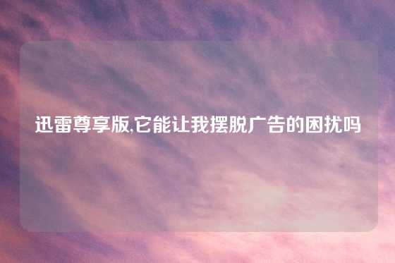 迅雷尊享版,它能让我摆脱广告的困扰吗