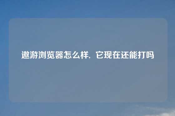遨游浏览器怎么样,  它现在还能打吗