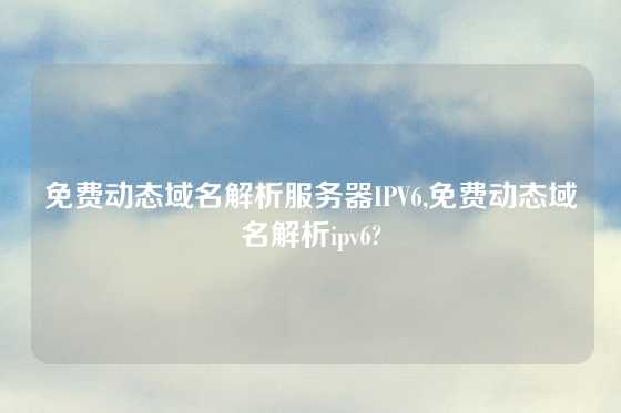 免费动态域名解析服务器IPV6,免费动态域名解析ipv6?