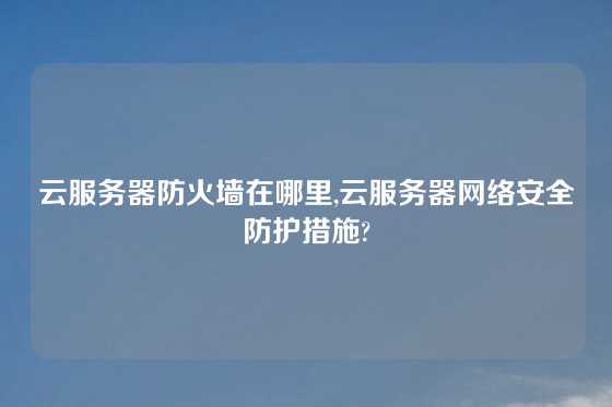 云服务器防火墙在哪里,云服务器网络安全防护措施?