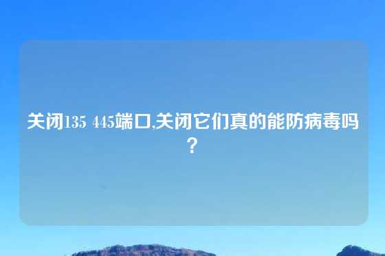 关闭135 445端口,关闭它们真的能防病毒吗？