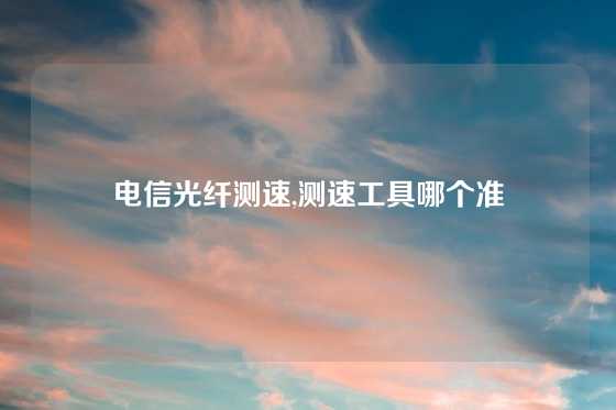 电信光纤测速,测速工具哪个准