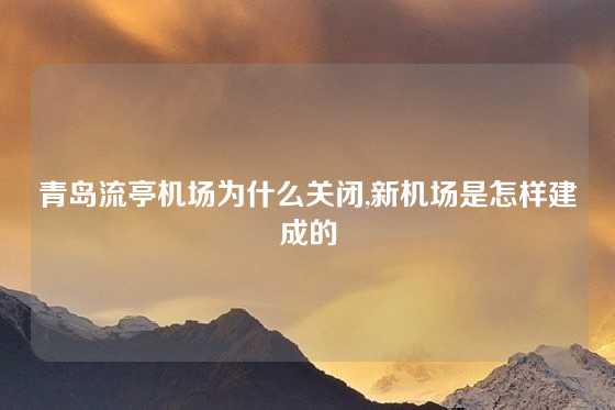 青岛流亭机场为什么关闭,新机场是怎样建成的