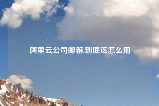 阿里云公司邮箱,到底该怎么用