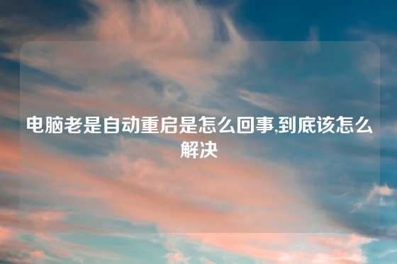 电脑老是自动重启是怎么回事,到底该怎么解决