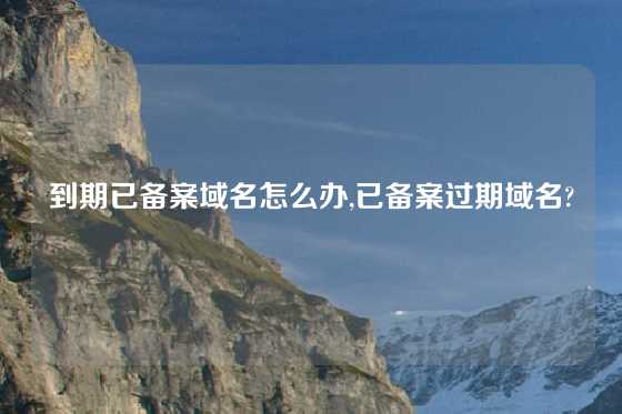 到期已备案域名怎么办,已备案过期域名?