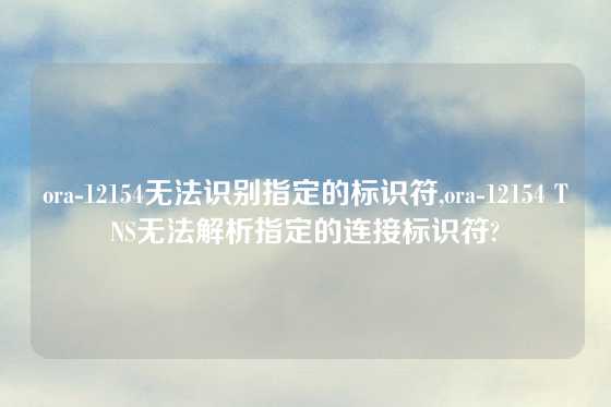 ora-12154无法识别指定的标识符,ora-12154 TNS无法解析指定的连接标识符?