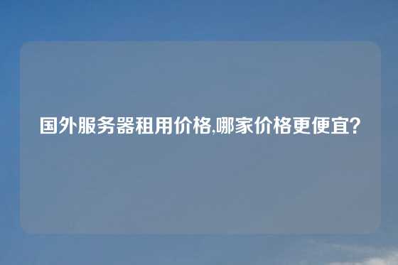 国外服务器租用价格,哪家价格更便宜？