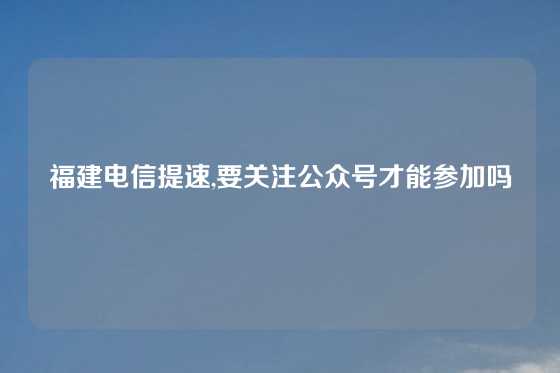 福建电信提速,要关注公众号才能参加吗