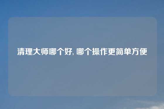 清理大师哪个好, 哪个操作更简单方便