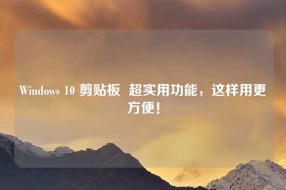 Windows 10 剪贴板  超实用功能，这样用更方便！