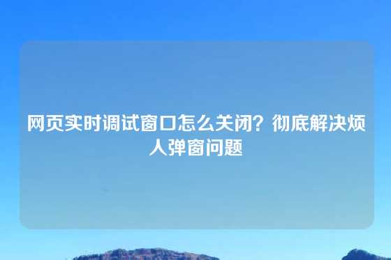 网页实时调试窗口怎么关闭？彻底解决烦人弹窗问题
