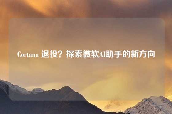 Cortana 退役？探索微软AI助手的新方向
