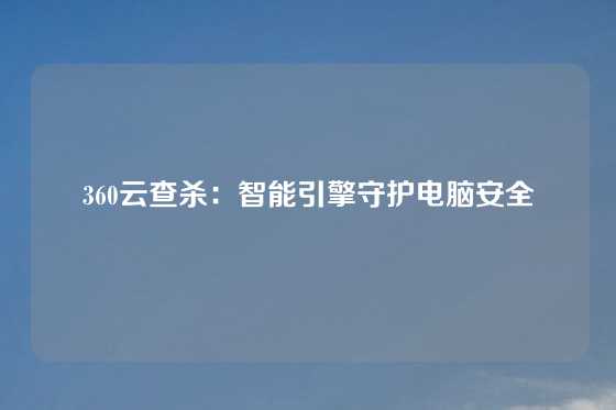 360云查杀：智能引擎守护电脑安全