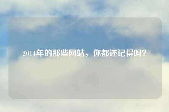 2014年的那些网站，你都还记得吗？